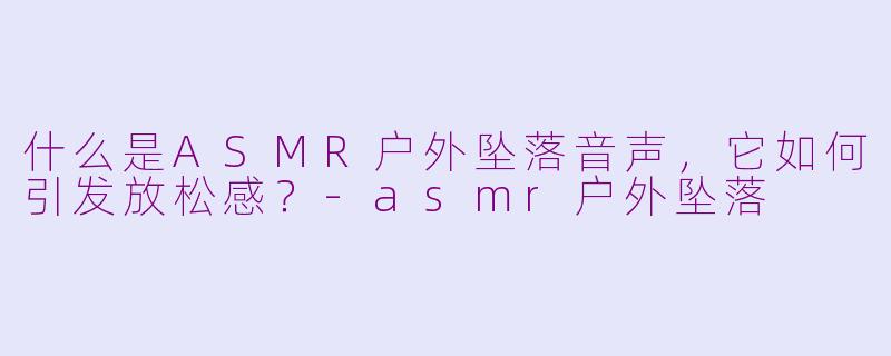 什么是ASMR户外坠落音声，它如何引发放松感？-asmr户外坠落