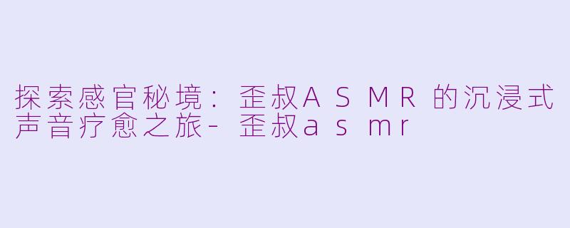 探索感官秘境：歪叔ASMR的沉浸式声音疗愈之旅-歪叔asmr