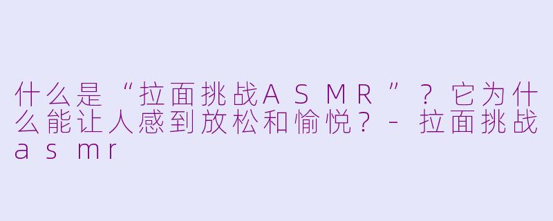 什么是“拉面挑战ASMR”？它为什么能让人感到放松和愉悦？-拉面挑战asmr