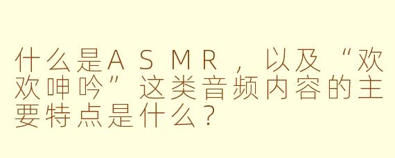什么是ASMR，以及“欢欢呻吟”这类音频内容的主要特点是什么？