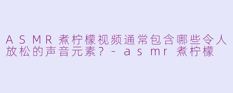ASMR煮柠檬视频通常包含哪些令人放松的声音元素？-asmr煮柠檬