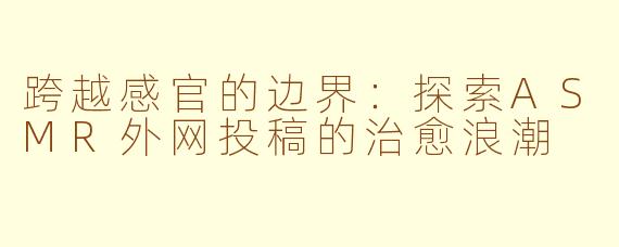跨越感官的边界：探索ASMR外网投稿的治愈浪潮