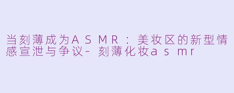 当刻薄成为ASMR：美妆区的新型情感宣泄与争议-刻薄化妆asmr