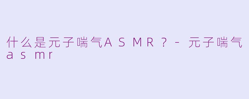什么是元子喘气ASMR？-元子喘气asmr