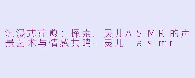 沉浸式疗愈：探索.灵儿ASMR的声景艺术与情感共鸣-灵儿 asmr