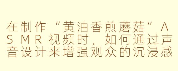 在制作“黄油香煎蘑菇”ASMR视频时，如何通过声音设计来增强观众的沉浸感和放松效果？