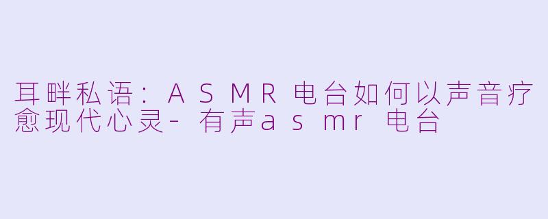 耳畔私语：ASMR电台如何以声音疗愈现代心灵-有声asmr电台