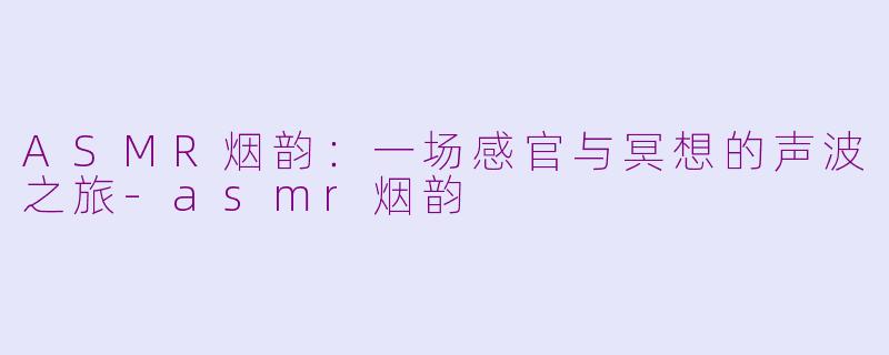 ASMR烟韵：一场感官与冥想的声波之旅-asmr烟韵
