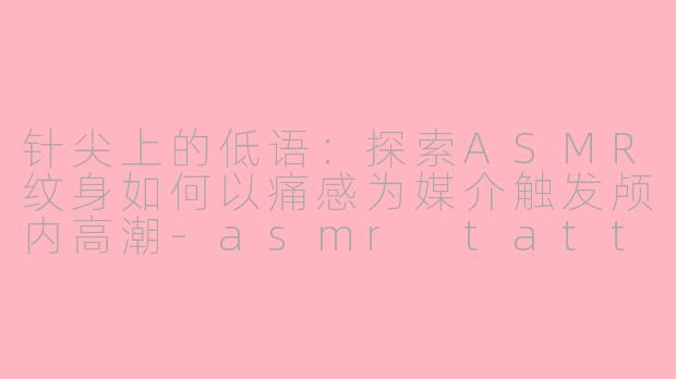 针尖上的低语:探索ASMR纹身如何以痛感为媒介触发颅内高潮-asmr tattoo