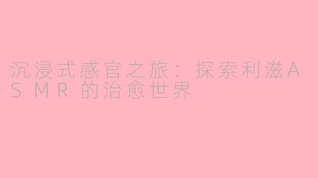 沉浸式感官之旅：探索利滋ASMR的治愈世界