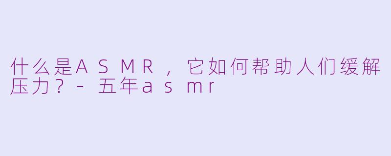 什么是ASMR，它如何帮助人们缓解压力？-五年asmr