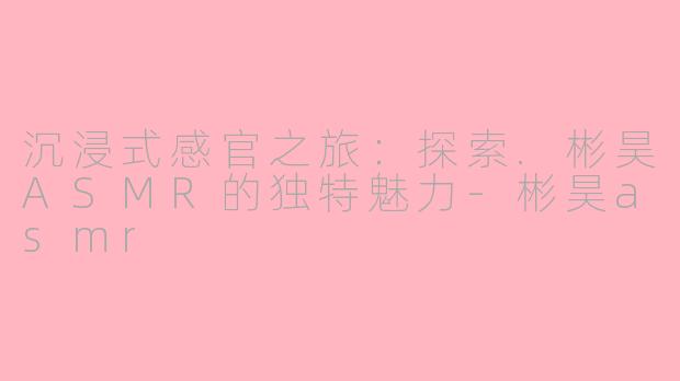 沉浸式感官之旅：探索.彬昊ASMR的独特魅力-彬昊asmr