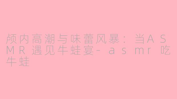 颅内高潮与味蕾风暴：当ASMR遇见牛蛙宴