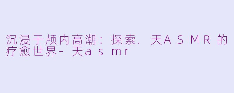 沉浸于颅内高潮：探索.天ASMR的疗愈世界-天asmr