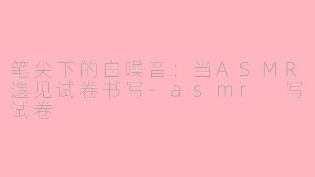 笔尖下的白噪音：当ASMR遇见试卷书写-asmr 写试卷