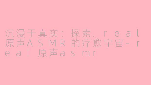 沉浸于真实：探索.real原声ASMR的疗愈宇宙-real原声asmr