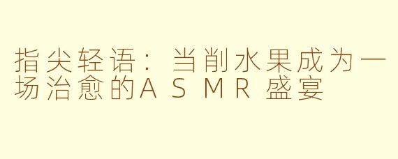 指尖轻语：当削水果成为一场治愈的ASMR盛宴
