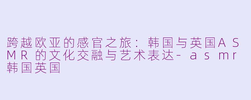 跨越欧亚的感官之旅：韩国与英国ASMR的文化交融与艺术表达-asmr韩国英国