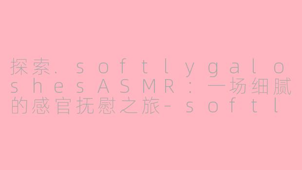 探索.softlygaloshesASMR：一场细腻的感官抚慰之旅-softlygaloshes asmr