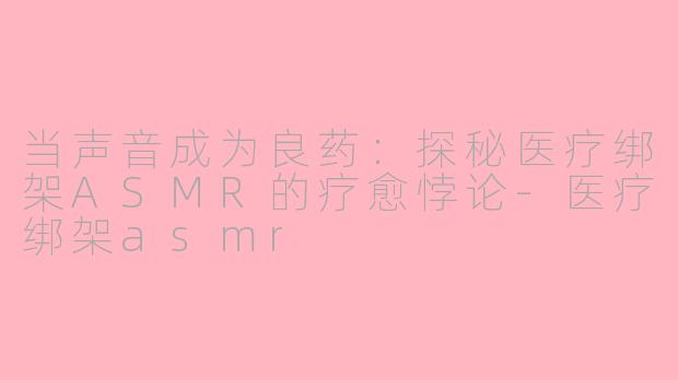 当声音成为良药：探秘医疗绑架ASMR的疗愈悖论-医疗绑架asmr