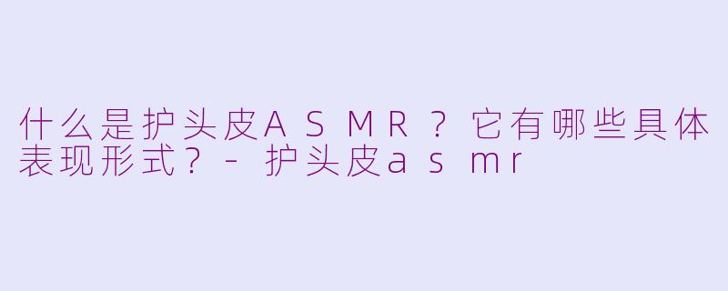 什么是护头皮ASMR？它有哪些具体表现形式？-护头皮asmr