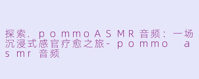 探索.pommoASMR音频:一场沉浸式感官疗愈之旅-pommo asmr音频