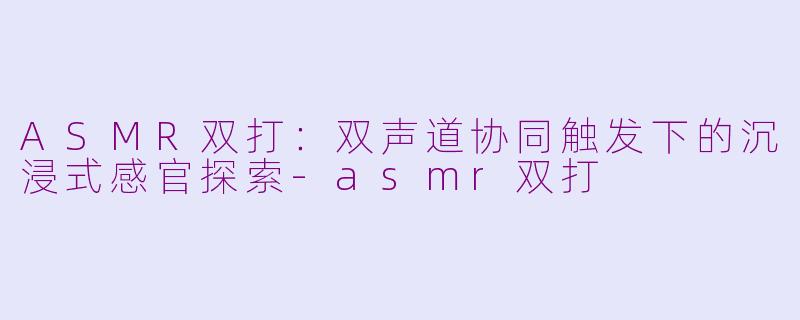 ASMR双打：双声道协同触发下的沉浸式感官探索-asmr双打