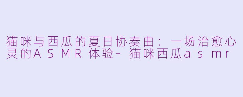 猫咪与西瓜的夏日协奏曲：一场治愈心灵的ASMR体验-猫咪西瓜asmr