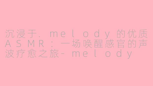沉浸于.melody的优质ASMR：一场唤醒感官的声波疗愈之旅-melody 优质asmr
