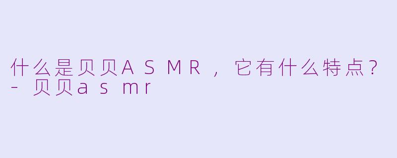 什么是贝贝ASMR，它有什么特点？-贝贝asmr
