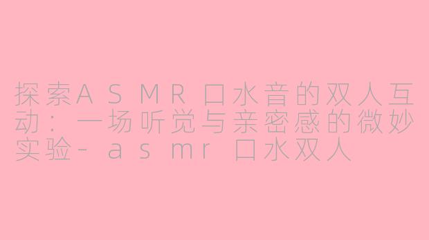 探索ASMR口水音的双人互动：一场听觉与亲密感的微妙实验-asmr口水双人