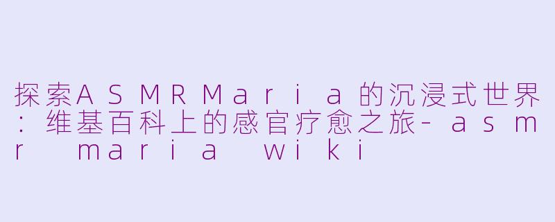 探索ASMRMaria的沉浸式世界：维基百科上的感官疗愈之旅-asmr maria wiki