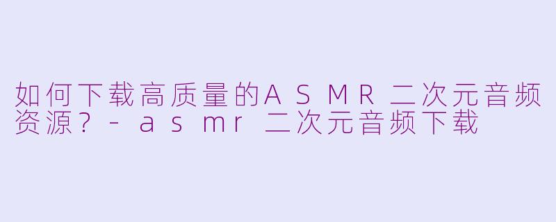 如何下载高质量的ASMR二次元音频资源？