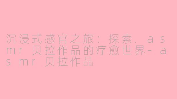 沉浸式感官之旅：探索.asmr贝拉作品的疗愈世界-asmr贝拉作品