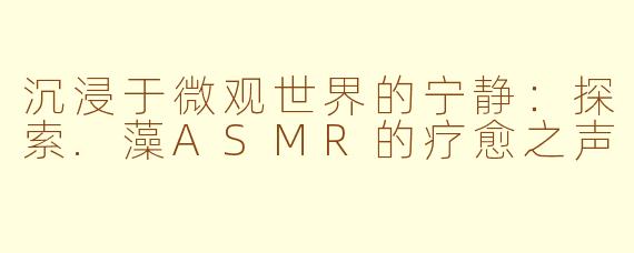 沉浸于微观世界的宁静：探索.藻ASMR的疗愈之声
