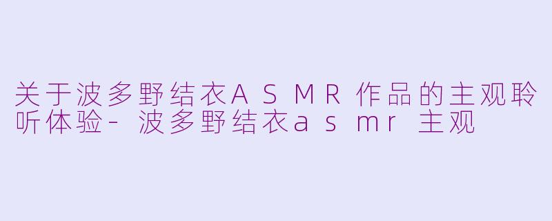 关于波多野结衣ASMR作品的主观聆听体验-波多野结衣asmr主观