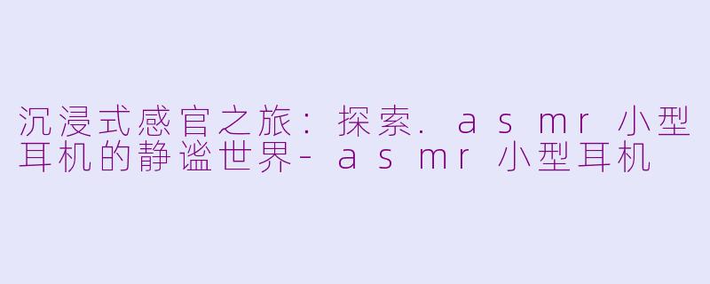 沉浸式感官之旅:探索.asmr小型耳机的静谧世界-asmr小型耳机