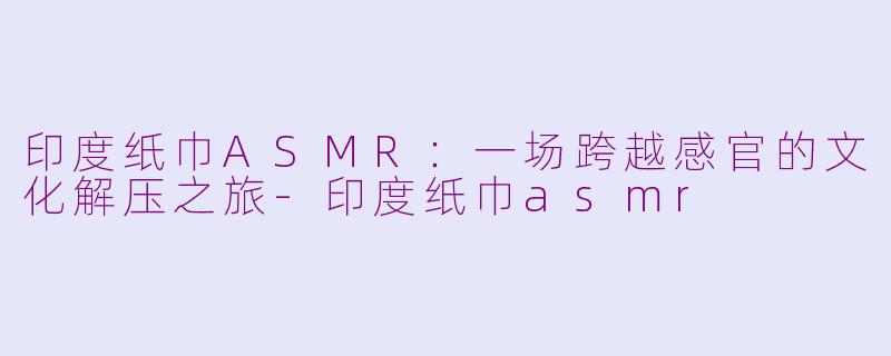 印度纸巾ASMR：一场跨越感官的文化解压之旅-印度纸巾asmr