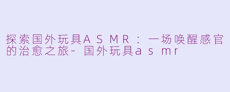 探索国外玩具ASMR：一场唤醒感官的治愈之旅-国外玩具asmr