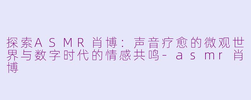 探索ASMR肖博:声音疗愈的微观世界与数字时代的情感共鸣-asmr肖博