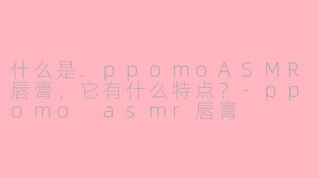 什么是.ppomoASMR唇膏,它有什么特点?-ppomo asmr唇膏