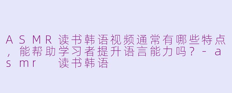 ASMR读书韩语视频通常有哪些特点，能帮助学习者提升语言能力吗？