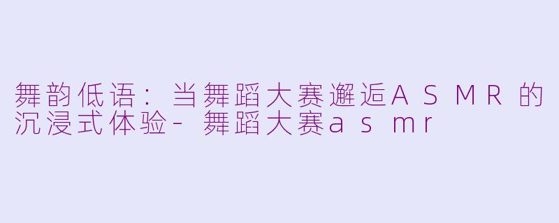 舞韵低语：当舞蹈大赛邂逅ASMR的沉浸式体验-舞蹈大赛asmr