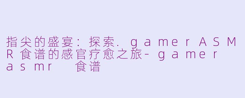 指尖的盛宴：探索.gamerASMR食谱的感官疗愈之旅-gamer asmr 食谱