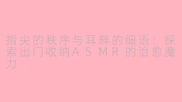 指尖的秩序与耳畔的细语：探索出门收纳ASMR的治愈魔力