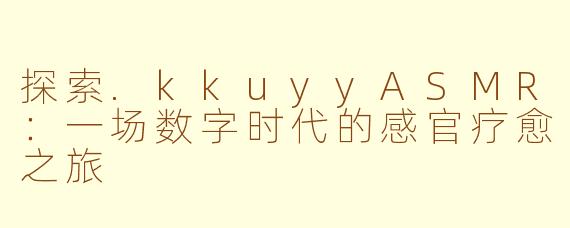 探索.kkuyyASMR:一场数字时代的感官疗愈之旅