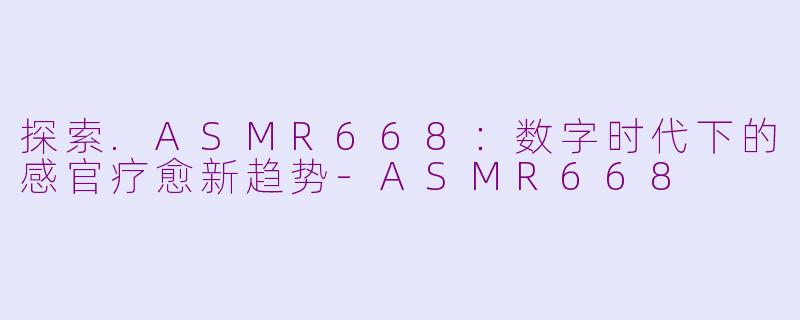 探索.ASMR668：数字时代下的感官疗愈新趋势-ASMR668