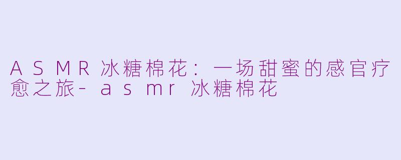 ASMR冰糖棉花：一场甜蜜的感官疗愈之旅-asmr冰糖棉花