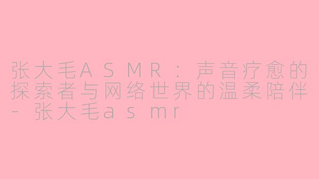 张大毛ASMR：声音疗愈的探索者与网络世界的温柔陪伴-张大毛asmr