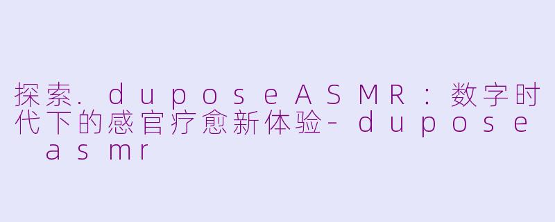 探索.duposeASMR：数字时代下的感官疗愈新体验-dupose asmr